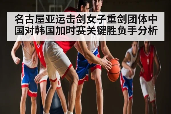 名古屋亚运击剑女子重剑团体中国对韩国加时赛关键胜负手分析