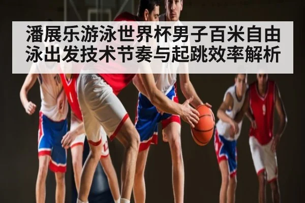 潘展乐游泳世界杯男子百米自由泳出发技术节奏与起跳效率解析